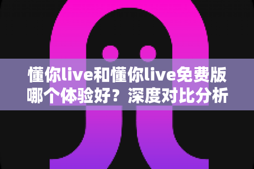 懂你live和懂你live免费版哪个体验好？深度对比分析帮你选出最适合的版本