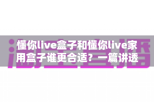懂你live盒子和懂你live家用盒子谁更合适?一篇讲透差异的实用选购指南 懂你live盒子和懂你live家用盒子谁更合适?一篇讲透差异的实用选购指南