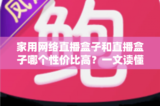 家用网络直播盒子和直播盒子哪个性价比高?一文读懂选购要点与避坑指南 家用网络直播盒子和直播盒子哪个性价比高?一文读懂选购要点与避坑指南