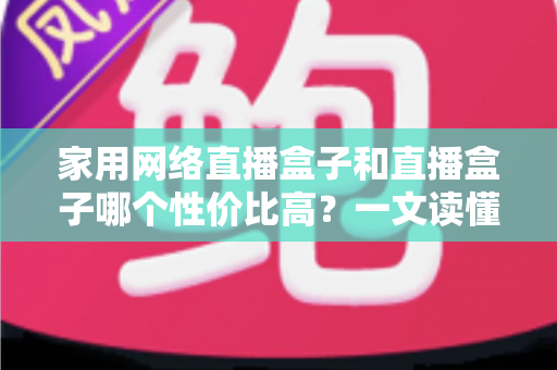 家用网络直播盒子和直播盒子哪个性价比高?一文读懂选购要点与避坑指南 家用网络直播盒子和直播盒子哪个性价比高?一文读懂选购要点与避坑指南