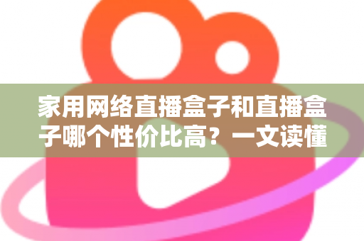 家用网络直播盒子和直播盒子哪个性价比高？一文读懂选购要点与避坑指南