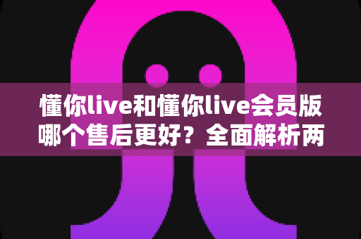懂你live和懂你live会员版哪个售后更好？全面解析两大版本售后服务差异，帮你选对不吃亏