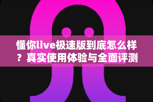 懂你live极速版到底怎么样？真实使用体验与全面评测指南