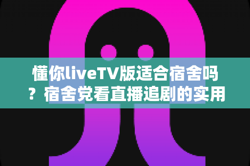 懂你liveTV版适合宿舍吗？宿舍党看直播追剧的实用指南与体验分析