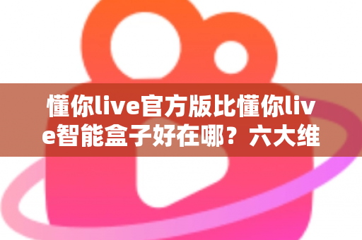 懂你live官方版比懂你live智能盒子好在哪？六大维度深度对比，帮你找到最安心的观看方案