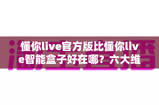 懂你live官方版比懂你live智能盒子好在哪？六大维度深度对比，帮你找到最安心的观看方案