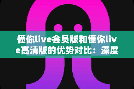懂你live会员版和懂你live高清版的优势对比:深度解析两大版本差异,帮你找到最适合自己的观看方案 懂你live会员版和懂你live高清版的优势对比:深度解析两大版本差异,帮你找到最适合自己的观看方案