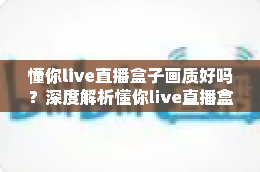 懂你live直播盒子画质好吗?深度解析懂你live直播盒子画质表现、影响因素与优化技巧全指南 懂你live直播盒子画质好吗?深度解析懂你live直播盒子画质表现、影响因素与优化技巧全指南