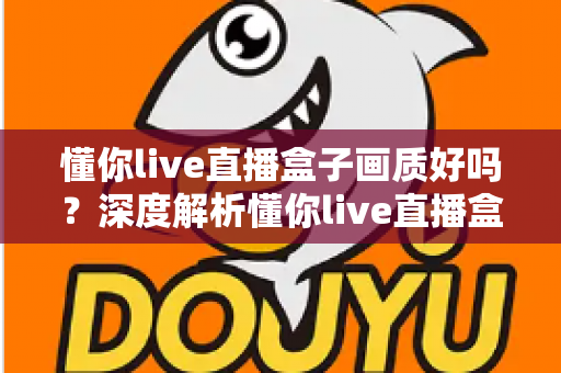 懂你live直播盒子画质好吗?深度解析懂你live直播盒子画质表现、影响因素与优化技巧全指南 懂你live直播盒子画质好吗?深度解析懂你live直播盒子画质表现、影响因素与优化技巧全指南