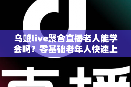 乌贼live聚合直播老人能学会吗?零基础老年人快速上手全攻略与实用教学指南 乌贼live聚合直播老人能学会吗?零基础老年人快速上手全攻略与实用教学指南