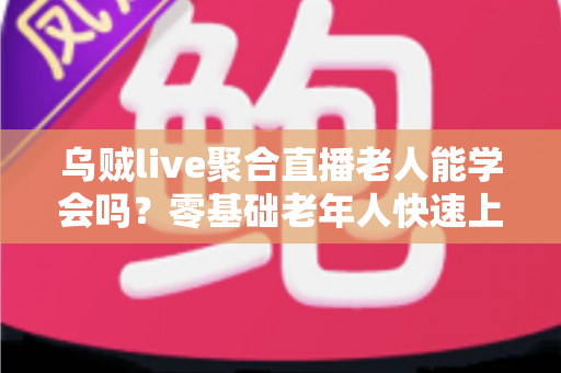 乌贼live聚合直播老人能学会吗？零基础老年人快速上手全攻略与实用教学指南