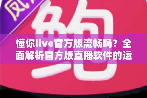 懂你live官方版流畅吗?全面解析官方版直播软件的运行流畅度与使用体验 懂你live官方版流畅吗?全面解析官方版直播软件的运行流畅度与使用体验