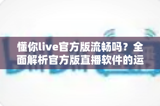 懂你live官方版流畅吗?全面解析官方版直播软件的运行流畅度与使用体验 懂你live官方版流畅吗?全面解析官方版直播软件的运行流畅度与使用体验