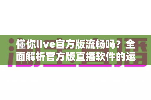 懂你live官方版流畅吗?全面解析官方版直播软件的运行流畅度与使用体验 懂你live官方版流畅吗?全面解析官方版直播软件的运行流畅度与使用体验