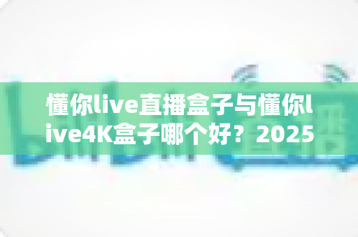 懂你live直播盒子与懂你live4K盒子哪个好?2025年超详细选购对比指南帮你一次看懂 懂你live直播盒子与懂你live4K盒子哪个好?2025年超详细选购对比指南帮你一次看懂