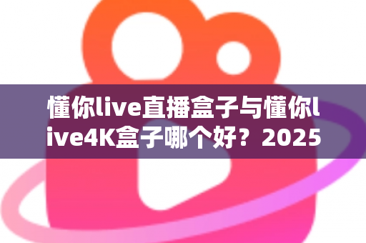 懂你live直播盒子与懂你live4K盒子哪个好？2025年超详细选购对比指南帮你一次看懂