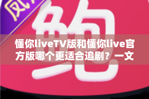 懂你liveTV版和懂你live官方版哪个更适合追剧？一文读懂两大版本差异，帮你选对追剧神器！