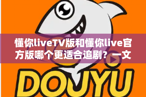 懂你liveTV版和懂你live官方版哪个更适合追剧？一文读懂两大版本差异，帮你选对追剧神器！