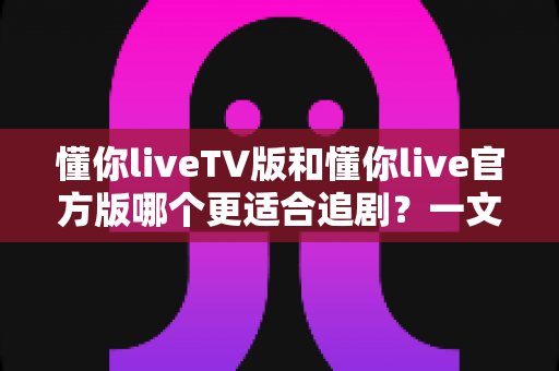 懂你liveTV版和懂你live官方版哪个更适合追剧？一文读懂两大版本差异，帮你选对追剧神器！