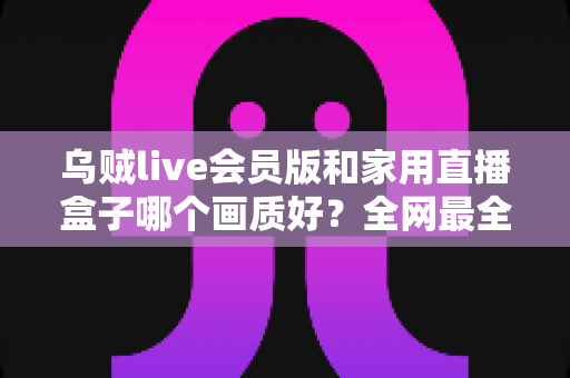 乌贼live会员版和家用直播盒子哪个画质好？全网最全画质对比与选购指南