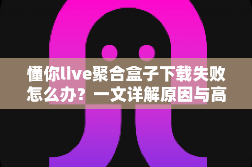 懂你live聚合盒子下载失败怎么办？一文详解原因与高效解决办法