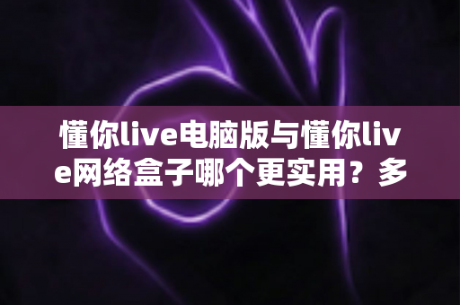 懂你live电脑版与懂你live网络盒子哪个更实用?多维度深度对比分析,看完不再纠结 懂你live电脑版与懂你live网络盒子哪个更实用?多维度深度对比分析,看完不再纠结