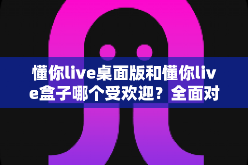 懂你live桌面版和懂你live盒子哪个受欢迎?全面对比分析助你做出最佳选择 懂你live桌面版和懂你live盒子哪个受欢迎?全面对比分析助你做出最佳选择