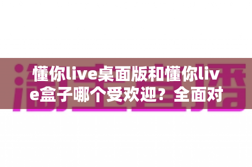 懂你live桌面版和懂你live盒子哪个受欢迎?全面对比分析助你做出最佳选择 懂你live桌面版和懂你live盒子哪个受欢迎?全面对比分析助你做出最佳选择