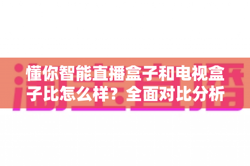 懂你智能直播盒子和电视盒子比怎么样?全面对比分析助你选对家庭娱乐设备 懂你智能直播盒子和电视盒子比怎么样?全面对比分析助你选对家庭娱乐设备