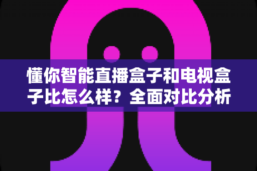 懂你智能直播盒子和电视盒子比怎么样？全面对比分析助你选对家庭娱乐设备