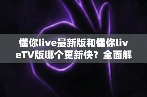 懂你live最新版和懂你liveTV版哪个更新快？全面解析两大版本更新速度与选择指南