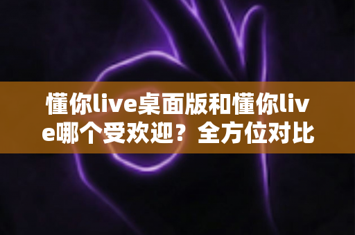 懂你live桌面版和懂你live哪个受欢迎?全方位对比分析助你选出最佳版本 懂你live桌面版和懂你live哪个受欢迎?全方位对比分析助你选出最佳版本