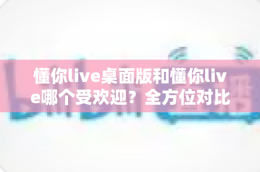 懂你live桌面版和懂你live哪个受欢迎?全方位对比分析助你选出最佳版本 懂你live桌面版和懂你live哪个受欢迎?全方位对比分析助你选出最佳版本