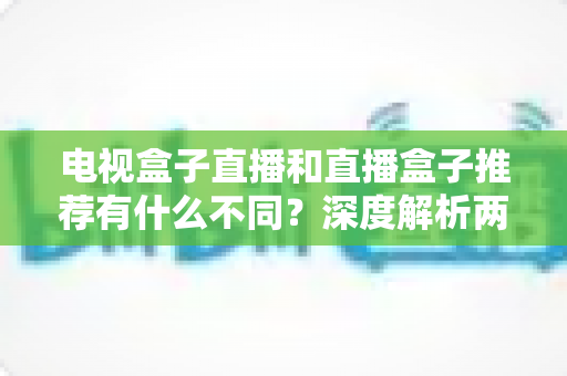 电视盒子直播和直播盒子推荐有什么不同?深度解析两者区别与实用选购指南 电视盒子直播和直播盒子推荐有什么不同?深度解析两者区别与实用选购指南