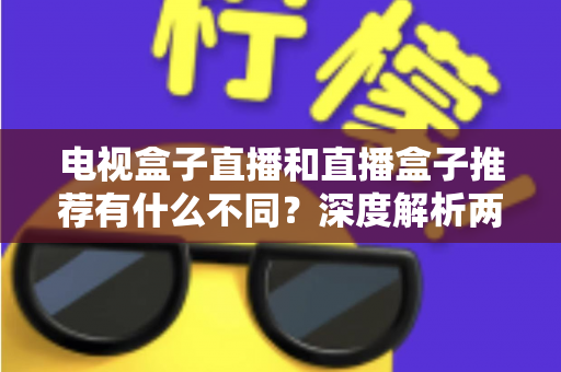 电视盒子直播和直播盒子推荐有什么不同？深度解析两者区别与实用选购指南
