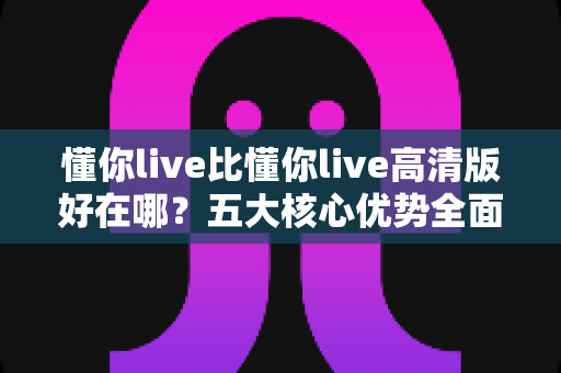 懂你live比懂你live高清版好在哪?五大核心优势全面解析,教你选对最值得听的版本 懂你live比懂你live高清版好在哪?五大核心优势全面解析,教你选对最值得听的版本