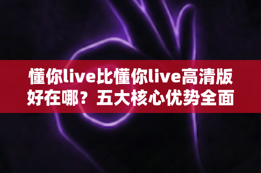 懂你live比懂你live高清版好在哪?五大核心优势全面解析,教你选对最值得听的版本 懂你live比懂你live高清版好在哪?五大核心优势全面解析,教你选对最值得听的版本