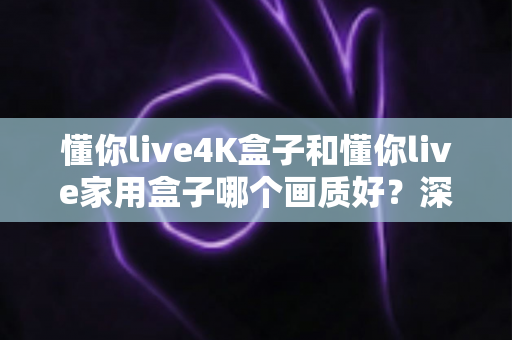 懂你live4K盒子和懂你live家用盒子哪个画质好?深度画质对比帮你选对不选贵 懂你live4K盒子和懂你live家用盒子哪个画质好?深度画质对比帮你选对不选贵