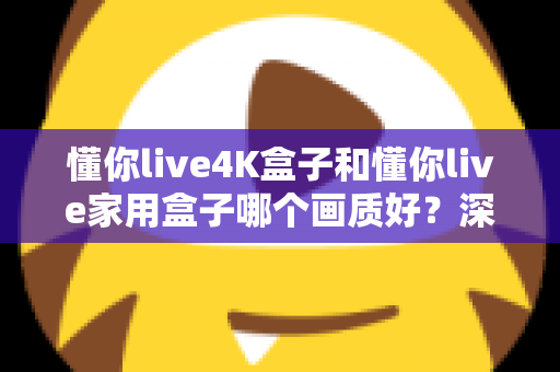 懂你live4K盒子和懂你live家用盒子哪个画质好?深度画质对比帮你选对不选贵 懂你live4K盒子和懂你live家用盒子哪个画质好?深度画质对比帮你选对不选贵