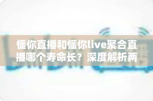 懂你直播和懂你live聚合直播哪个寿命长？深度解析两款直播软件的持久度、稳定性与选择建议