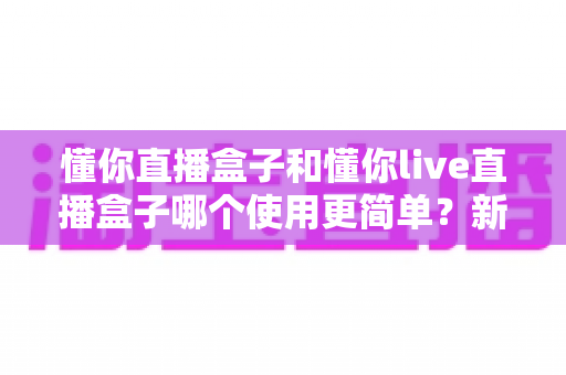 懂你直播盒子和懂你live直播盒子哪个使用更简单?新手友好度全方位对比解析 懂你直播盒子和懂你live直播盒子哪个使用更简单?新手友好度全方位对比解析