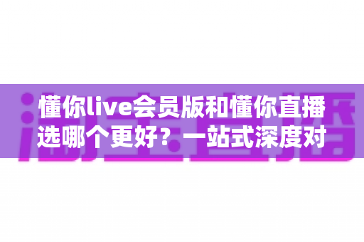懂你live会员版和懂你直播选哪个更好？一站式深度对比分析助你做出明智选择