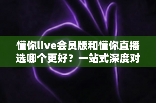 懂你live会员版和懂你直播选哪个更好？一站式深度对比分析助你做出明智选择