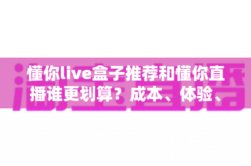 懂你live盒子推荐和懂你直播谁更划算?成本、体验、人群三维对比帮你一次选对 懂你live盒子推荐和懂你直播谁更划算?成本、体验、人群三维对比帮你一次选对