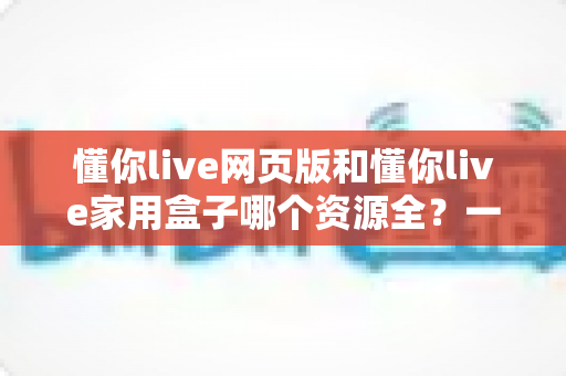 懂你live网页版和懂你live家用盒子哪个资源全？一文看懂资源差异与选购避坑指南