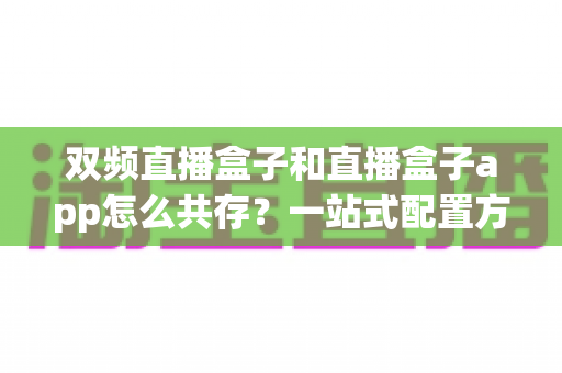 双频直播盒子和直播盒子app怎么共存?一站式配置方案与实战指南全解析 双频直播盒子和直播盒子app怎么共存?一站式配置方案与实战指南全解析