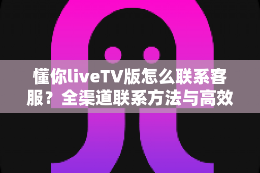 懂你liveTV版怎么联系客服?全渠道联系方法与高效沟通指南一文讲透 懂你liveTV版怎么联系客服?全渠道联系方法与高效沟通指南一文讲透