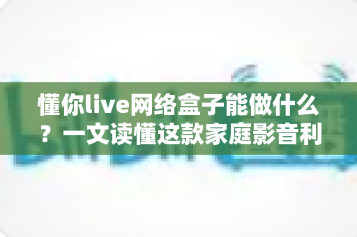 懂你live网络盒子能做什么?一文读懂这款家庭影音利器的全部功能与实用玩法 懂你live网络盒子能做什么?一文读懂这款家庭影音利器的全部功能与实用玩法