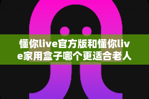 懂你live官方版和懂你live家用盒子哪个更适合老人用？一文读懂两大版本优劣势与选购建议