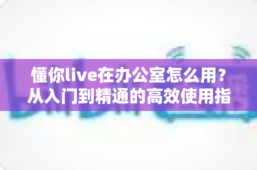 懂你live在办公室怎么用？从入门到精通的高效使用指南与实战技巧